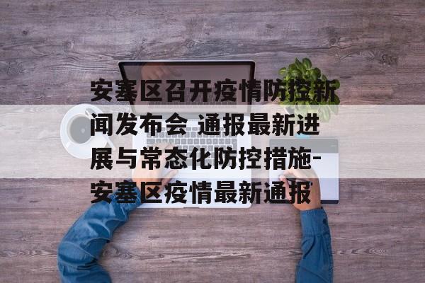 安塞区召开疫情防控新闻发布会 通报最新进展与常态化防控措施-安塞区疫情最新通报