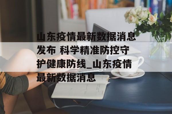山东疫情最新数据消息发布 科学精准防控守护健康防线_山东疫情最新数据消息