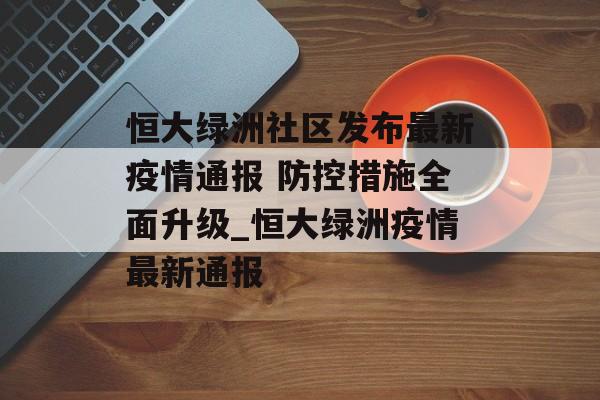 恒大绿洲社区发布最新疫情通报 防控措施全面升级_恒大绿洲疫情最新通报