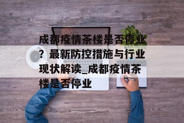 成都疫情茶楼是否停业？最新防控措施与行业现状解读_成都疫情茶楼是否停业