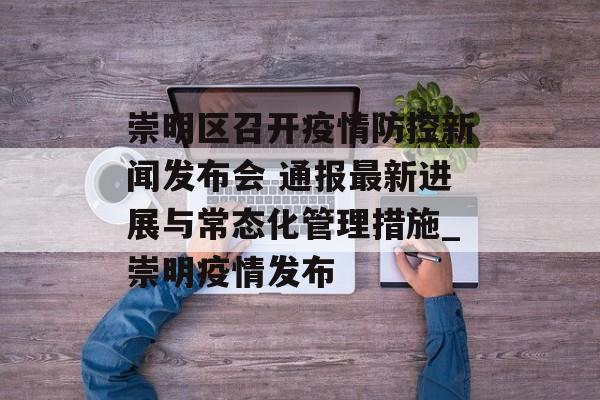 崇明区召开疫情防控新闻发布会 通报最新进展与常态化管理措施_崇明疫情发布
