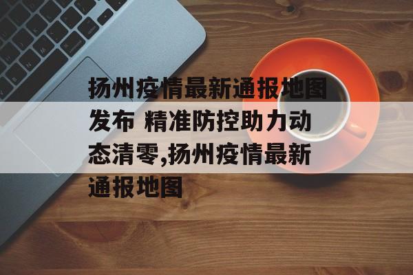 扬州疫情最新通报地图发布 精准防控助力动态清零,扬州疫情最新通报地图