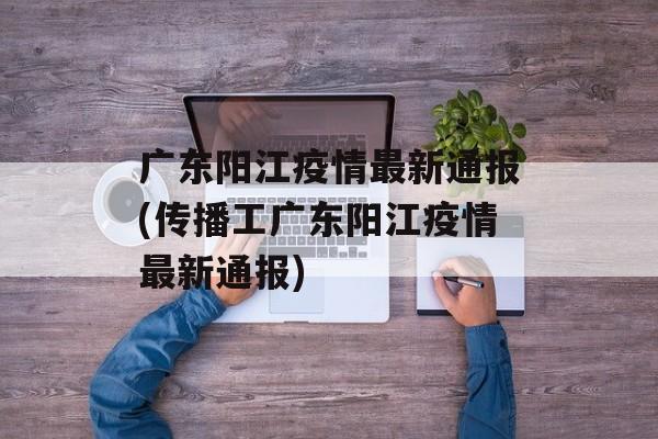 广东阳江疫情最新通报(传播工广东阳江疫情最新通报)