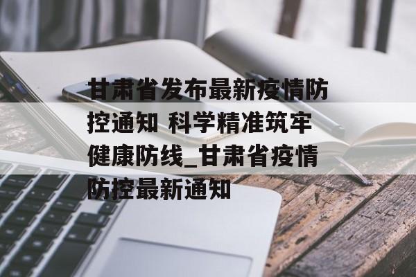 甘肃省发布最新疫情防控通知 科学精准筑牢健康防线_甘肃省疫情防控最新通知
