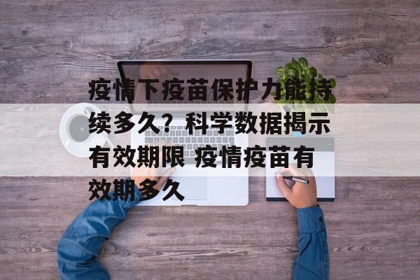 疫情下疫苗保护力能持续多久？科学数据揭示有效期限 疫情疫苗有效期多久