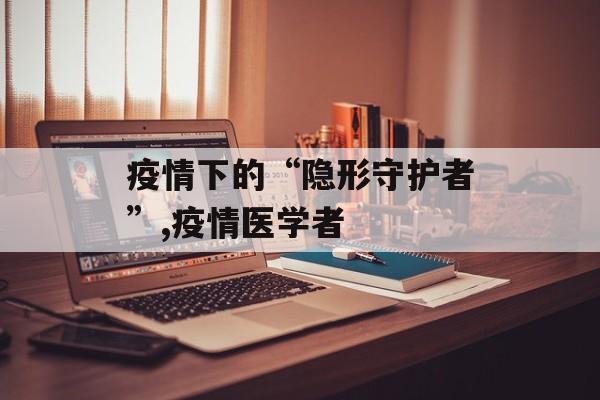 疫情下的“隐形守护者”,疫情医学者