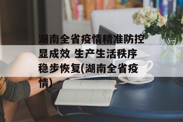 湖南全省疫情精准防控显成效 生产生活秩序稳步恢复(湖南全省疫情)