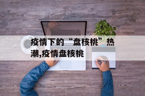 疫情下的“盘核桃”热潮,疫情盘核桃