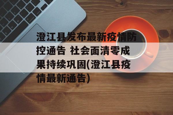 澄江县发布最新疫情防控通告 社会面清零成果持续巩固(澄江县疫情最新通告)