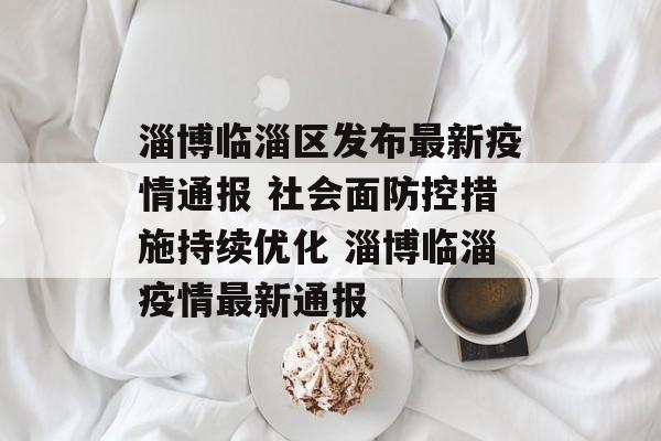 淄博临淄区发布最新疫情通报 社会面防控措施持续优化 淄博临淄疫情最新通报