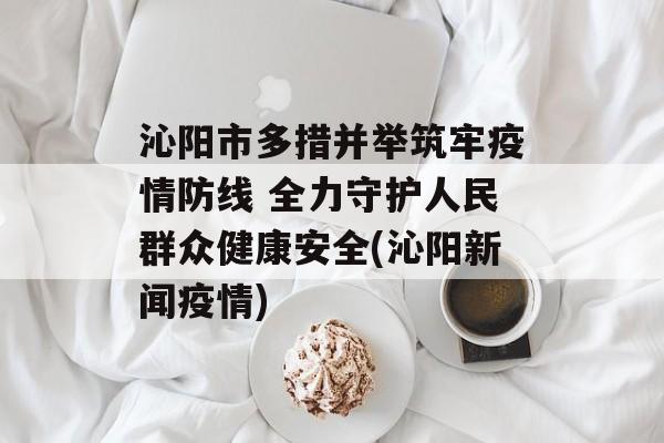 沁阳市多措并举筑牢疫情防线 全力守护人民群众健康安全(沁阳新闻疫情)