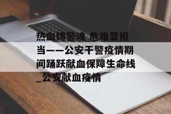 热血铸警魂 危难显担当——公安干警疫情期间踊跃献血保障生命线_公安献血疫情