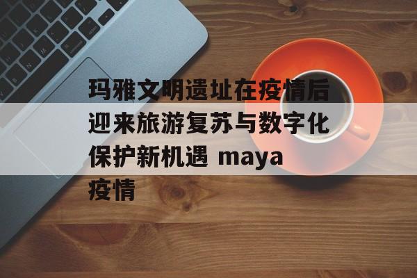 玛雅文明遗址在疫情后迎来旅游复苏与数字化保护新机遇 maya疫情