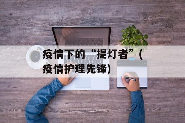 疫情下的“提灯者”(疫情护理先锋)