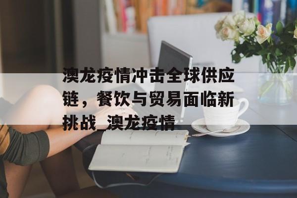 澳龙疫情冲击全球供应链，餐饮与贸易面临新挑战_澳龙疫情