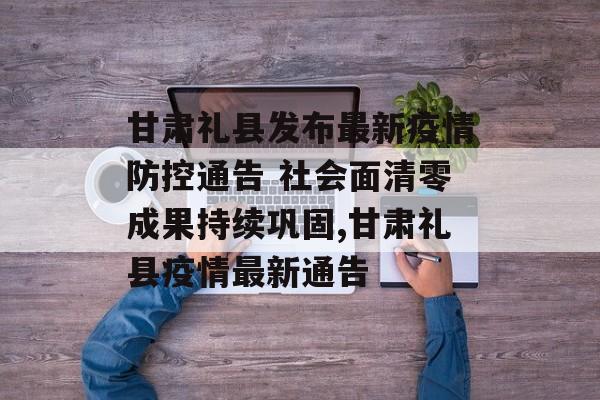 甘肃礼县发布最新疫情防控通告 社会面清零成果持续巩固,甘肃礼县疫情最新通告