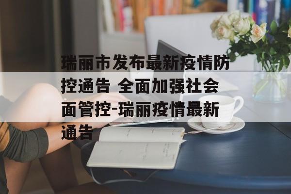 瑞丽市发布最新疫情防控通告 全面加强社会面管控-瑞丽疫情最新通告
