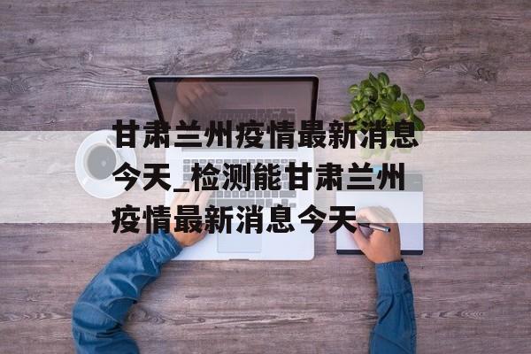甘肃兰州疫情最新消息今天_检测能甘肃兰州疫情最新消息今天