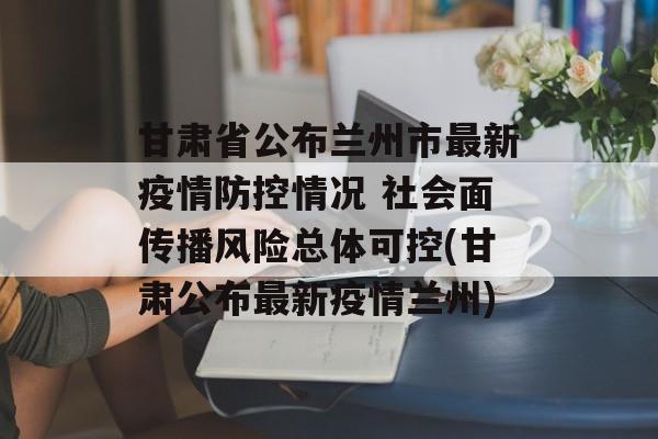 甘肃省公布兰州市最新疫情防控情况 社会面传播风险总体可控(甘肃公布最新疫情兰州)