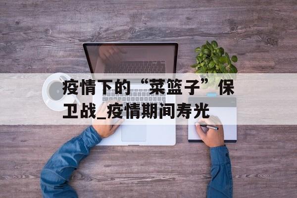 疫情下的“菜篮子”保卫战_疫情期间寿光