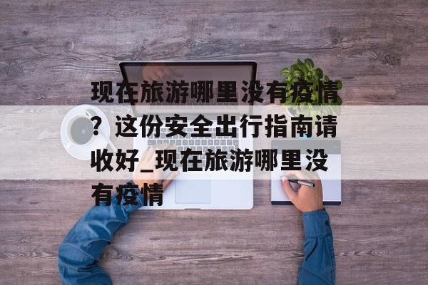 现在旅游哪里没有疫情？这份安全出行指南请收好_现在旅游哪里没有疫情