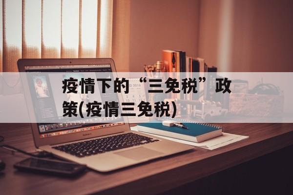 疫情下的“三免税”政策(疫情三免税)