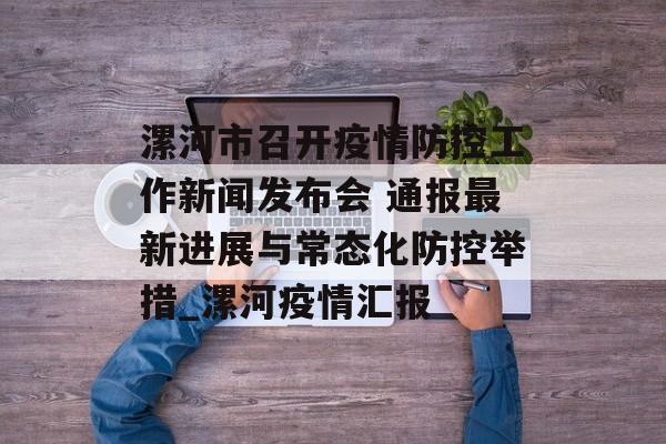 漯河市召开疫情防控工作新闻发布会 通报最新进展与常态化防控举措_漯河疫情汇报