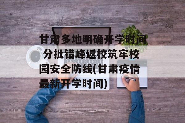 甘肃多地明确开学时间 分批错峰返校筑牢校园安全防线(甘肃疫情最新开学时间)