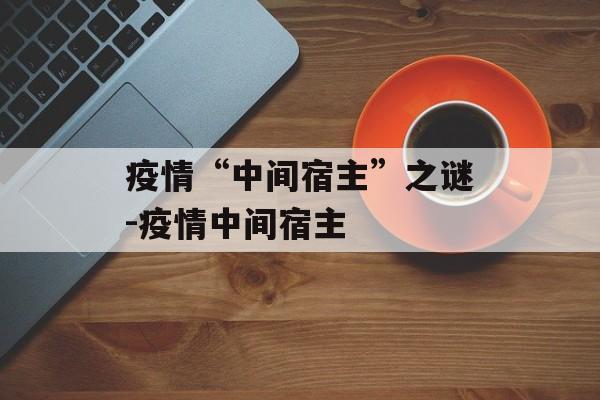 疫情“中间宿主”之谜-疫情中间宿主