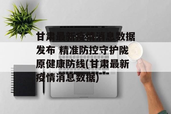 甘肃最新疫情消息数据发布 精准防控守护陇原健康防线(甘肃最新疫情消息数据)