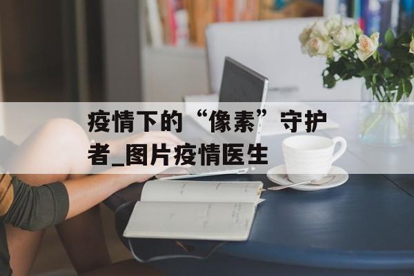 疫情下的“像素”守护者_图片疫情医生