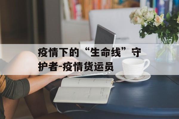 疫情下的“生命线”守护者-疫情货运员