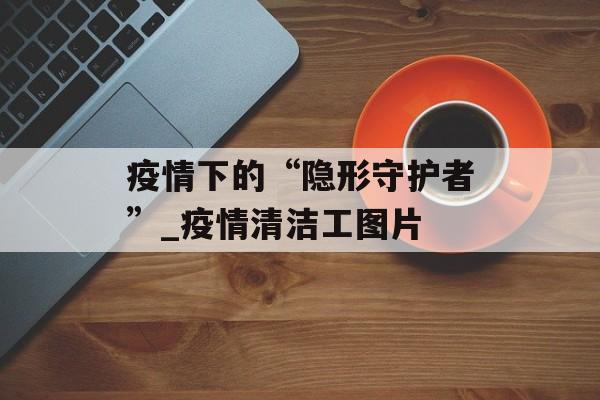 疫情下的“隐形守护者”_疫情清洁工图片