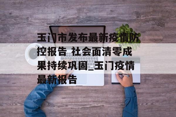 玉门市发布最新疫情防控报告 社会面清零成果持续巩固_玉门疫情最新报告