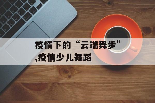 疫情下的“云端舞步”,疫情少儿舞蹈