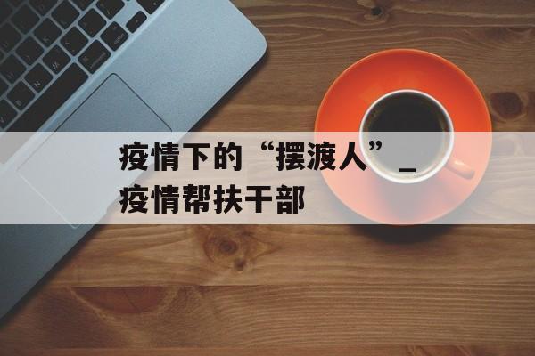 疫情下的“摆渡人”_疫情帮扶干部