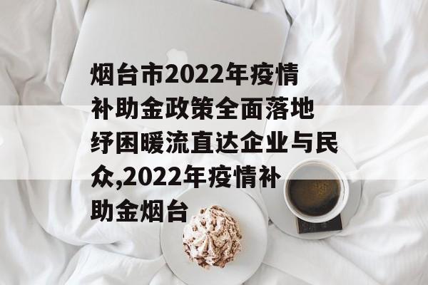 烟台市2022年疫情补助金政策全面落地 纾困暖流直达企业与民众,2022年疫情补助金烟台