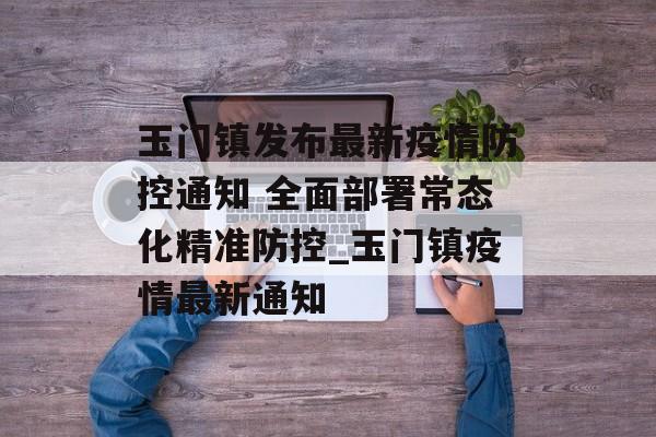 玉门镇发布最新疫情防控通知 全面部署常态化精准防控_玉门镇疫情最新通知
