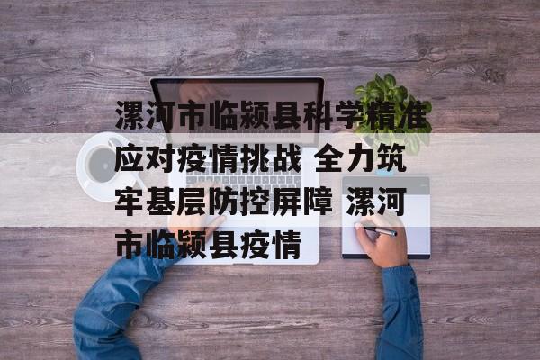 漯河市临颍县科学精准应对疫情挑战 全力筑牢基层防控屏障 漯河市临颍县疫情