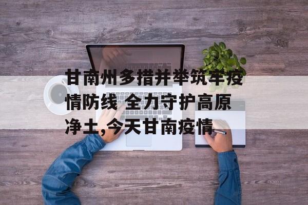 甘南州多措并举筑牢疫情防线 全力守护高原净土,今天甘南疫情