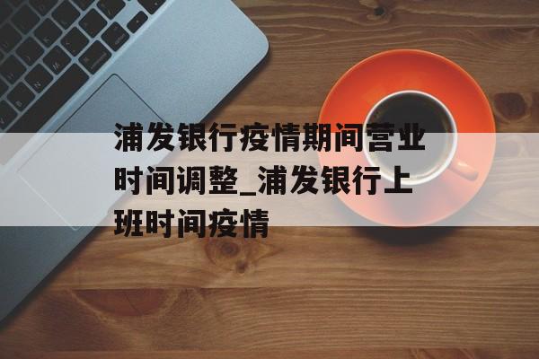 浦发银行疫情期间营业时间调整_浦发银行上班时间疫情