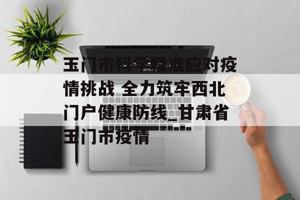 玉门市科学精准应对疫情挑战 全力筑牢西北门户健康防线_甘肃省玉门市疫情