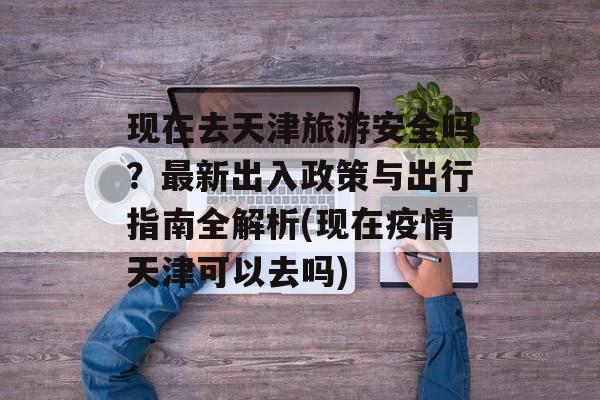 现在去天津旅游安全吗？最新出入政策与出行指南全解析(现在疫情天津可以去吗)