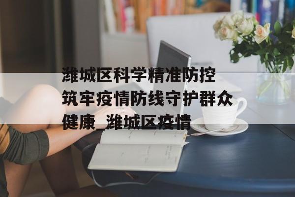 潍城区科学精准防控 筑牢疫情防线守护群众健康_潍城区疫情