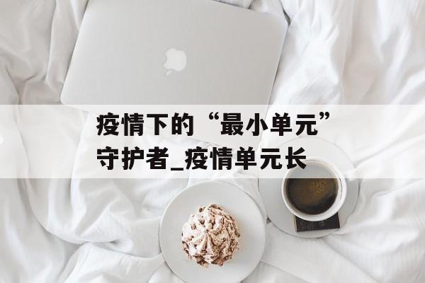 疫情下的“最小单元”守护者_疫情单元长