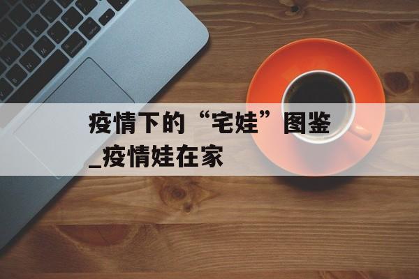 疫情下的“宅娃”图鉴_疫情娃在家