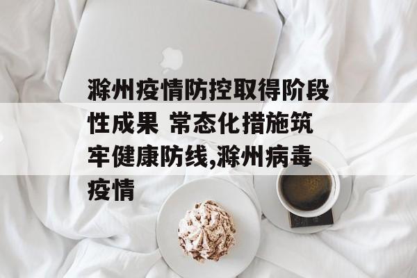 滁州疫情防控取得阶段性成果 常态化措施筑牢健康防线,滁州病毒疫情