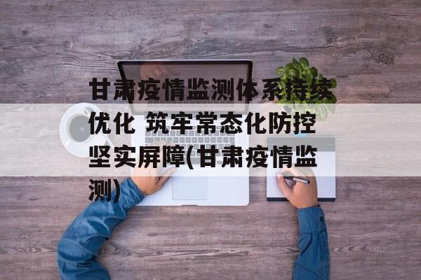 甘肃疫情监测体系持续优化 筑牢常态化防控坚实屏障(甘肃疫情监测)