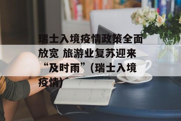 瑞士入境疫情政策全面放宽 旅游业复苏迎来“及时雨”(瑞士入境疫情)