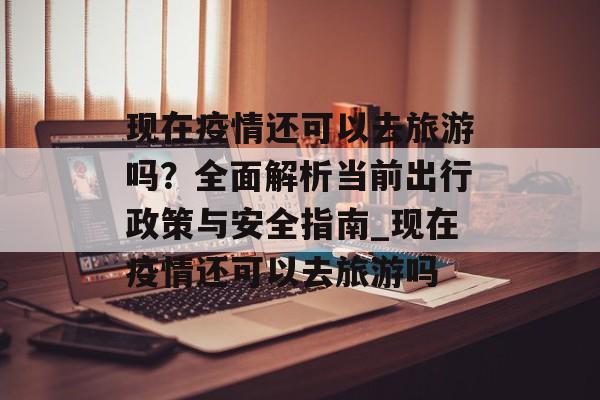 现在疫情还可以去旅游吗？全面解析当前出行政策与安全指南_现在疫情还可以去旅游吗